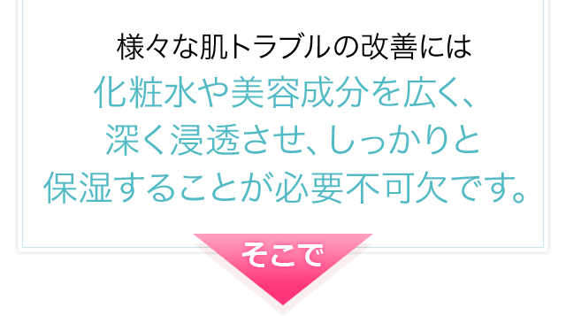 様々な肌トラブルの改善には化粧水や美容成分を広く、深く浸透させ、しっかりと保湿することが必要不可欠です。そこで